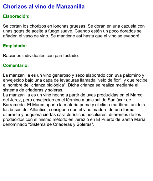 Chorizos al vino de Manzanilla  Elaboración:  Se cortan los chorizos en lonchas gruesas. Se doran en una cazuela con unas gotas de aceite a fuego suave. Cuando estén un poco dorados se añaden el vaso de vino. Se mantiene así hasta que el vino se evaporé  Emplatado:  Raciones individuales con pan tostado.  Comentario:  La manzanilla es un vino generoso y seco elaborado con uva palomino y envejecido bajo una capa de levaduras llamada "velo de flor", y que recibe el nombre de "crianza biológica". Dicha crianza se realiza mediante el sistema de criaderas y soleras.  La manzanilla es un vino hecho a partir de uvas producidas en el Marco del Jerez, pero envejecido en el término municipal de Sanlúcar de Barrameda. El Marco aporta la materia prima y el clima marítimo, unido a las brisas del Atlántico, consiguen que el vino madure de una forma diferente y adquiera ciertas características peculiares, diferentes de los producidos con el mismo método en Jerez o en El Puerto de Santa María, denominado "Sistema de Criaderas y Soleras".