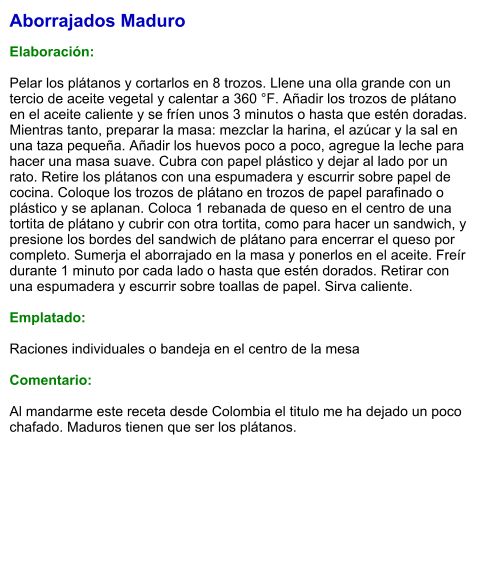 Aborrajados Maduro  Elaboración:  Pelar los plátanos y cortarlos en 8 trozos. Llene una olla grande con un tercio de aceite vegetal y calentar a 360 °F. Añadir los trozos de plátano en el aceite caliente y se fríen unos 3 minutos o hasta que estén doradas. Mientras tanto, preparar la masa: mezclar la harina, el azúcar y la sal en una taza pequeña. Añadir los huevos poco a poco, agregue la leche para hacer una masa suave. Cubra con papel plástico y dejar al lado por un rato. Retire los plátanos con una espumadera y escurrir sobre papel de cocina. Coloque los trozos de plátano en trozos de papel parafinado o plástico y se aplanan. Coloca 1 rebanada de queso en el centro de una tortita de plátano y cubrir con otra tortita, como para hacer un sandwich, y presione los bordes del sandwich de plátano para encerrar el queso por completo. Sumerja el aborrajado en la masa y ponerlos en el aceite. Freír durante 1 minuto por cada lado o hasta que estén dorados. Retirar con una espumadera y escurrir sobre toallas de papel. Sirva caliente.  Emplatado:  Raciones individuales o bandeja en el centro de la mesa  Comentario:  Al mandarme este receta desde Colombia el titulo me ha dejado un poco chafado. Maduros tienen que ser los plátanos.