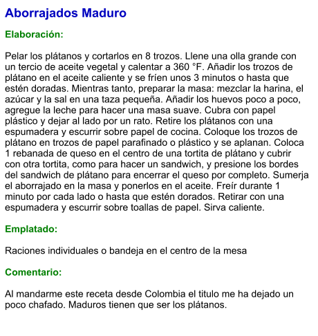 Aborrajados Maduro  Elaboración:  Pelar los plátanos y cortarlos en 8 trozos. Llene una olla grande con un tercio de aceite vegetal y calentar a 360 °F. Añadir los trozos de plátano en el aceite caliente y se fríen unos 3 minutos o hasta que estén doradas. Mientras tanto, preparar la masa: mezclar la harina, el azúcar y la sal en una taza pequeña. Añadir los huevos poco a poco, agregue la leche para hacer una masa suave. Cubra con papel plástico y dejar al lado por un rato. Retire los plátanos con una espumadera y escurrir sobre papel de cocina. Coloque los trozos de plátano en trozos de papel parafinado o plástico y se aplanan. Coloca 1 rebanada de queso en el centro de una tortita de plátano y cubrir con otra tortita, como para hacer un sandwich, y presione los bordes del sandwich de plátano para encerrar el queso por completo. Sumerja el aborrajado en la masa y ponerlos en el aceite. Freír durante 1 minuto por cada lado o hasta que estén dorados. Retirar con una espumadera y escurrir sobre toallas de papel. Sirva caliente.  Emplatado:  Raciones individuales o bandeja en el centro de la mesa  Comentario:  Al mandarme este receta desde Colombia el titulo me ha dejado un poco chafado. Maduros tienen que ser los plátanos.