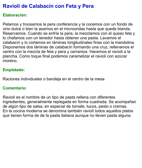 Ravioli de Calabacín con Feta y Pera  Elaboración:  Pelamos y troceamos la pera conferencia y la cocemos con un fondo de vino dulce o bien la asamos en el microondas hasta que quede blanda. Reservamos. Cuando se enfríe la pera, la mezclamos con el queso feta y lo chafamos con un tenedor hasta obtener una pasta. Lavamos el calabacín y lo cortamos en láminas longitudinales finas con la mandolina. Disponemos dos láminas de calabacín formando una cruz, rellenamos el centro con la mezcla de feta y pera y cerramos. Hacemos el ravioli a la plancha. Como toque final podemos caramelizar el ravioli con azúcar moreno.   Emplatado:  Raciones individuales o bandeja en el centro de la mesa  Comentario:  Ravioli es el nombre de un tipo de pasta rellena con diferentes ingredientes, generalmente replegada en forma cuadrada. Se acompañan de algún tipo de salsa, en especial de tomate, tucos, pesto o cremas.  En la cocina moderna se denomina también ravioli todos aquellos platos que tienen forma de de la pasta italiana aunque no lleven pasta alguna.