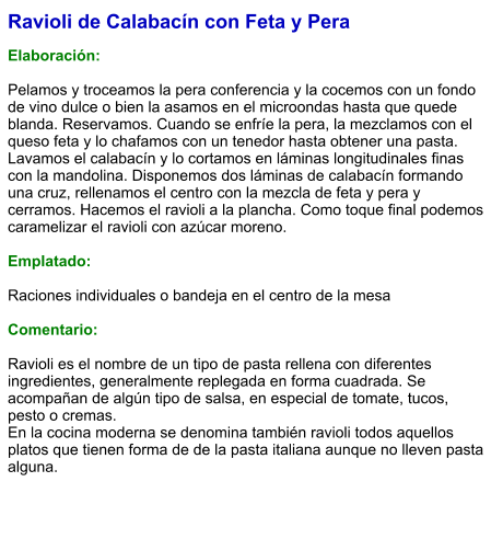 Ravioli de Calabacín con Feta y Pera  Elaboración:  Pelamos y troceamos la pera conferencia y la cocemos con un fondo de vino dulce o bien la asamos en el microondas hasta que quede blanda. Reservamos. Cuando se enfríe la pera, la mezclamos con el queso feta y lo chafamos con un tenedor hasta obtener una pasta. Lavamos el calabacín y lo cortamos en láminas longitudinales finas con la mandolina. Disponemos dos láminas de calabacín formando una cruz, rellenamos el centro con la mezcla de feta y pera y cerramos. Hacemos el ravioli a la plancha. Como toque final podemos caramelizar el ravioli con azúcar moreno.   Emplatado:  Raciones individuales o bandeja en el centro de la mesa  Comentario:  Ravioli es el nombre de un tipo de pasta rellena con diferentes ingredientes, generalmente replegada en forma cuadrada. Se acompañan de algún tipo de salsa, en especial de tomate, tucos, pesto o cremas.  En la cocina moderna se denomina también ravioli todos aquellos platos que tienen forma de de la pasta italiana aunque no lleven pasta alguna.