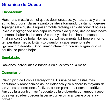 Gibanica de Queso  Elaboración:  Hacer una mezcla con el queso desmenuzado, yemas, soda y crema agria. Incorporar claras a punto de nieve formando pasta homogénea. Agregar sal a gusto. Engrasar molde rectangular y disponer 3 hojas al inicio e ir agregando una capa de mezcla de queso, dos de hoja hasta al menos haber hecho unas 8 capas y sobre la última de queso finalizar con 3 de hoja. Hornear aproximadamente 1/2 hora en horno temperatura media. Está listo cuando la capa superior esté ligeramente dorada . Servir inmediatamente porque al igual que el soufflé, se puede bajar .  Emplatado:  Raciones individuales o bandeja en el centro de la mesa  Comentario:  Plato típico de Bosnia Herzegovina. Es una de las pastas más populares y reconocibles de los Balcanes y se elabora la mayoría de las veces en ocasiones festivas, o bien para tomar como aperitivo. Aunque la gibanica más frecuente es la elaborada con queso fresco, otras variedades pueden hacerse con espinaca, carne o patata y cebolla.