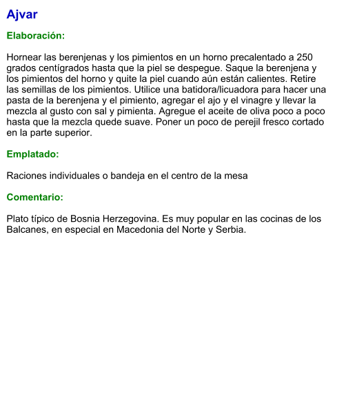 Ajvar  Elaboración:  Hornear las berenjenas y los pimientos en un horno precalentado a 250 grados centígrados hasta que la piel se despegue. Saque la berenjena y los pimientos del horno y quite la piel cuando aún están calientes. Retire las semillas de los pimientos. Utilice una batidora/licuadora para hacer una pasta de la berenjena y el pimiento, agregar el ajo y el vinagre y llevar la mezcla al gusto con sal y pimienta. Agregue el aceite de oliva poco a poco hasta que la mezcla quede suave. Poner un poco de perejil fresco cortado en la parte superior.   Emplatado:  Raciones individuales o bandeja en el centro de la mesa  Comentario:  Plato típico de Bosnia Herzegovina. Es muy popular en las cocinas de los Balcanes, en especial en Macedonia del Norte y Serbia.