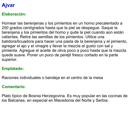 Ajvar  Elaboración:  Hornear las berenjenas y los pimientos en un horno precalentado a 250 grados centígrados hasta que la piel se despegue. Saque la berenjena y los pimientos del horno y quite la piel cuando aún están calientes. Retire las semillas de los pimientos. Utilice una batidora/licuadora para hacer una pasta de la berenjena y el pimiento, agregar el ajo y el vinagre y llevar la mezcla al gusto con sal y pimienta. Agregue el aceite de oliva poco a poco hasta que la mezcla quede suave. Poner un poco de perejil fresco cortado en la parte superior.   Emplatado:  Raciones individuales o bandeja en el centro de la mesa  Comentario:  Plato típico de Bosnia Herzegovina. Es muy popular en las cocinas de los Balcanes, en especial en Macedonia del Norte y Serbia.