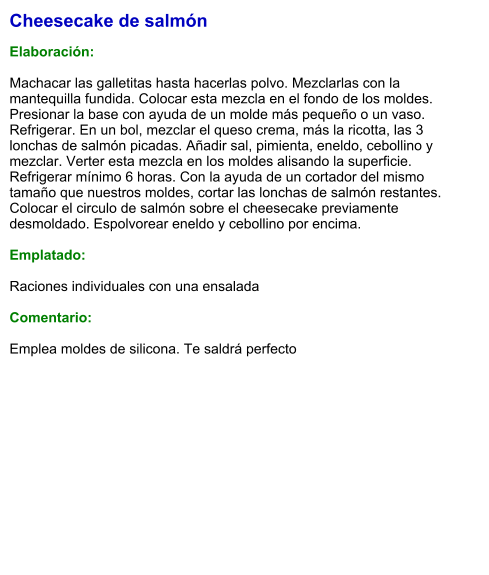 Cheesecake de salmón  Elaboración:  Machacar las galletitas hasta hacerlas polvo. Mezclarlas con la mantequilla fundida. Colocar esta mezcla en el fondo de los moldes. Presionar la base con ayuda de un molde más pequeño o un vaso. Refrigerar. En un bol, mezclar el queso crema, más la ricotta, las 3 lonchas de salmón picadas. Añadir sal, pimienta, eneldo, cebollino y mezclar. Verter esta mezcla en los moldes alisando la superficie. Refrigerar mínimo 6 horas. Con la ayuda de un cortador del mismo tamaño que nuestros moldes, cortar las lonchas de salmón restantes. Colocar el circulo de salmón sobre el cheesecake previamente desmoldado. Espolvorear eneldo y cebollino por encima.  Emplatado:  Raciones individuales con una ensalada  Comentario:  Emplea moldes de silicona. Te saldrá perfecto