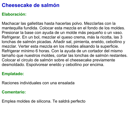 Cheesecake de salmón  Elaboración:  Machacar las galletitas hasta hacerlas polvo. Mezclarlas con la mantequilla fundida. Colocar esta mezcla en el fondo de los moldes. Presionar la base con ayuda de un molde más pequeño o un vaso. Refrigerar. En un bol, mezclar el queso crema, más la ricotta, las 3 lonchas de salmón picadas. Añadir sal, pimienta, eneldo, cebollino y mezclar. Verter esta mezcla en los moldes alisando la superficie. Refrigerar mínimo 6 horas. Con la ayuda de un cortador del mismo tamaño que nuestros moldes, cortar las lonchas de salmón restantes. Colocar el circulo de salmón sobre el cheesecake previamente desmoldado. Espolvorear eneldo y cebollino por encima.  Emplatado:  Raciones individuales con una ensalada  Comentario:  Emplea moldes de silicona. Te saldrá perfecto