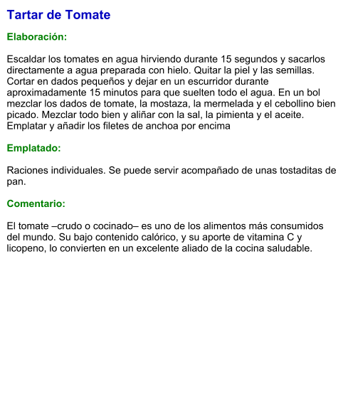 Tartar de Tomate  Elaboración:  Escaldar los tomates en agua hirviendo durante 15 segundos y sacarlos directamente a agua preparada con hielo. Quitar la piel y las semillas. Cortar en dados pequeños y dejar en un escurridor durante aproximadamente 15 minutos para que suelten todo el agua. En un bol mezclar los dados de tomate, la mostaza, la mermelada y el cebollino bien picado. Mezclar todo bien y aliñar con la sal, la pimienta y el aceite. Emplatar y añadir los filetes de anchoa por encima  Emplatado:  Raciones individuales. Se puede servir acompañado de unas tostaditas de pan.  Comentario:  El tomate –crudo o cocinado– es uno de los alimentos más consumidos del mundo. Su bajo contenido calórico, y su aporte de vitamina C y licopeno, lo convierten en un excelente aliado de la cocina saludable.