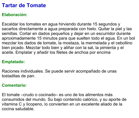 Tartar de Tomate  Elaboración:  Escaldar los tomates en agua hirviendo durante 15 segundos y sacarlos directamente a agua preparada con hielo. Quitar la piel y las semillas. Cortar en dados pequeños y dejar en un escurridor durante aproximadamente 15 minutos para que suelten todo el agua. En un bol mezclar los dados de tomate, la mostaza, la mermelada y el cebollino bien picado. Mezclar todo bien y aliñar con la sal, la pimienta y el aceite. Emplatar y añadir los filetes de anchoa por encima  Emplatado:  Raciones individuales. Se puede servir acompañado de unas tostaditas de pan.  Comentario:  El tomate –crudo o cocinado– es uno de los alimentos más consumidos del mundo. Su bajo contenido calórico, y su aporte de vitamina C y licopeno, lo convierten en un excelente aliado de la cocina saludable.