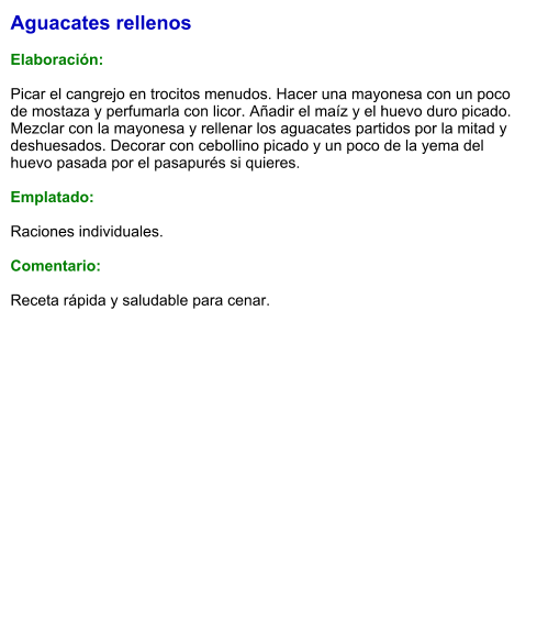 Aguacates rellenos  Elaboración:  Picar el cangrejo en trocitos menudos. Hacer una mayonesa con un poco de mostaza y perfumarla con licor. Añadir el maíz y el huevo duro picado. Mezclar con la mayonesa y rellenar los aguacates partidos por la mitad y deshuesados. Decorar con cebollino picado y un poco de la yema del huevo pasada por el pasapurés si quieres.  Emplatado:  Raciones individuales.   Comentario:  Receta rápida y saludable para cenar.