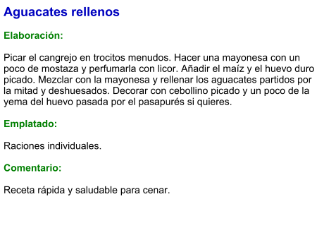 Aguacates rellenos  Elaboración:  Picar el cangrejo en trocitos menudos. Hacer una mayonesa con un poco de mostaza y perfumarla con licor. Añadir el maíz y el huevo duro picado. Mezclar con la mayonesa y rellenar los aguacates partidos por la mitad y deshuesados. Decorar con cebollino picado y un poco de la yema del huevo pasada por el pasapurés si quieres.  Emplatado:  Raciones individuales.   Comentario:  Receta rápida y saludable para cenar.