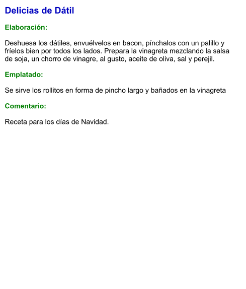 Delicias de Dátil  Elaboración:  Deshuesa los dátiles, envuélvelos en bacon, pínchalos con un palillo y fríelos bien por todos los lados. Prepara la vinagreta mezclando la salsa de soja, un chorro de vinagre, al gusto, aceite de oliva, sal y perejil.   Emplatado:  Se sirve los rollitos en forma de pincho largo y bañados en la vinagreta  Comentario:  Receta para los días de Navidad.