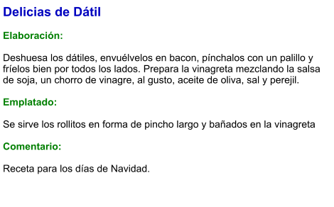 Delicias de Dátil  Elaboración:  Deshuesa los dátiles, envuélvelos en bacon, pínchalos con un palillo y fríelos bien por todos los lados. Prepara la vinagreta mezclando la salsa de soja, un chorro de vinagre, al gusto, aceite de oliva, sal y perejil.   Emplatado:  Se sirve los rollitos en forma de pincho largo y bañados en la vinagreta  Comentario:  Receta para los días de Navidad.