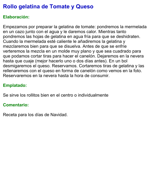 Rollo gelatina de Tomate y Queso  Elaboración:  Empezamos por preparar la gelatina de tomate: pondremos la mermelada en un cazo junto con el agua y le daremos calor. Mientras tanto pondremos las hojas de gelatina en agua fría para que se deshidraten. Cuando la mermelada esté caliente le añadiremos la gelatina y mezclaremos bien para que se disuelva. Antes de que se enfríe verteremos la mezcla en un molde muy plano y que sea cuadrado para que podamos cortar tiras para hacer el canelón. Dejaremos en la nevera hasta que cuaje (mejor hacerlo uno o dos días antes). En un bol desmigaremos el queso. Reservamos. Cortaremos tiras de gelatina y las rellenaremos con el queso en forma de canelón como vemos en la foto. Reservaremos en la nevera hasta la hora de consumir.  Emplatado:  Se sirve los rollitos bien en el centro o individualmente  Comentario:  Receta para los días de Navidad.