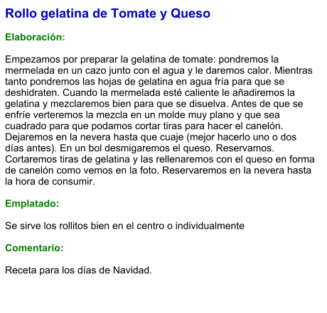 Rollo gelatina de Tomate y Queso  Elaboración:  Empezamos por preparar la gelatina de tomate: pondremos la mermelada en un cazo junto con el agua y le daremos calor. Mientras tanto pondremos las hojas de gelatina en agua fría para que se deshidraten. Cuando la mermelada esté caliente le añadiremos la gelatina y mezclaremos bien para que se disuelva. Antes de que se enfríe verteremos la mezcla en un molde muy plano y que sea cuadrado para que podamos cortar tiras para hacer el canelón. Dejaremos en la nevera hasta que cuaje (mejor hacerlo uno o dos días antes). En un bol desmigaremos el queso. Reservamos. Cortaremos tiras de gelatina y las rellenaremos con el queso en forma de canelón como vemos en la foto. Reservaremos en la nevera hasta la hora de consumir.  Emplatado:  Se sirve los rollitos bien en el centro o individualmente  Comentario:  Receta para los días de Navidad.