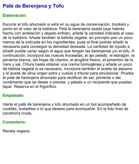 Paté de Berenjena y Tofu  Elaboración:  Escurre el tofu ahumado si está en su agua de conservación, trocéalo y ponlo en el vaso de la batidora. Pela la berenjena asada (que habrás hecho con antelación y dejado enfriar), añade la cantidad indicada al vaso de la batidora. Añade también la bebida vegetal, en principio pon un poco menos de la indicada en los ingredientes, pues al final podrás añadir la necesaria para conseguir la densidad deseada. La cantidad de líquido a añadir puede variar según el agua que tengan las berenjenas y/o el tofu. A continuación, incorpora las nueces troceadas, el ajo pelado, el estragón, la pimienta blanca, las hojas de cilantro, el jengibre fresco, el pimentón de la Vera y sal. Tritura hasta obtener una crema homogénea y añade un poco de bebida vegetal si es necesario, incorpora también el aceite de sésamo y el aceite de oliva virgen extra y vuelve a triturar para emulsionar. Prueba el paté de berenjena ahumado para rectificar de sal, pimienta o del condimento que se desee o precise, y pásalo a un recipiente que puedas tapar. Reserva en el frigorífico.  Emplatado:  Vierte el paté de berenjena y tofu ahumado en un bol acompañado de crudités, tostaditas o lo que desees para acompañar. En la foto tiras de zanahoria cruda,  Comentario:  Receta vegana.