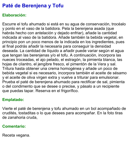 Paté de Berenjena y Tofu  Elaboración:  Escurre el tofu ahumado si está en su agua de conservación, trocéalo y ponlo en el vaso de la batidora. Pela la berenjena asada (que habrás hecho con antelación y dejado enfriar), añade la cantidad indicada al vaso de la batidora. Añade también la bebida vegetal, en principio pon un poco menos de la indicada en los ingredientes, pues al final podrás añadir la necesaria para conseguir la densidad deseada. La cantidad de líquido a añadir puede variar según el agua que tengan las berenjenas y/o el tofu. A continuación, incorpora las nueces troceadas, el ajo pelado, el estragón, la pimienta blanca, las hojas de cilantro, el jengibre fresco, el pimentón de la Vera y sal. Tritura hasta obtener una crema homogénea y añade un poco de bebida vegetal si es necesario, incorpora también el aceite de sésamo y el aceite de oliva virgen extra y vuelve a triturar para emulsionar. Prueba el paté de berenjena ahumado para rectificar de sal, pimienta o del condimento que se desee o precise, y pásalo a un recipiente que puedas tapar. Reserva en el frigorífico.  Emplatado:  Vierte el paté de berenjena y tofu ahumado en un bol acompañado de crudités, tostaditas o lo que desees para acompañar. En la foto tiras de zanahoria cruda,  Comentario:  Receta vegana.