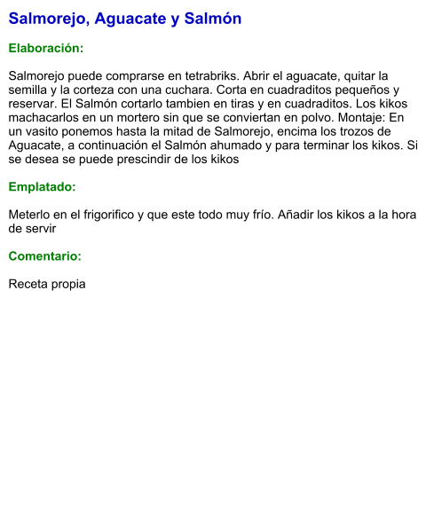 Salmorejo, Aguacate y Salmón  Elaboración:  Salmorejo puede comprarse en tetrabriks. Abrir el aguacate, quitar la semilla y la corteza con una cuchara. Corta en cuadraditos pequeños y reservar. El Salmón cortarlo tambien en tiras y en cuadraditos. Los kikos machacarlos en un mortero sin que se conviertan en polvo. Montaje: En un vasito ponemos hasta la mitad de Salmorejo, encima los trozos de Aguacate, a continuación el Salmón ahumado y para terminar los kikos. Si se desea se puede prescindir de los kikos  Emplatado:  Meterlo en el frigorifico y que este todo muy frío. Añadir los kikos a la hora de servir  Comentario:  Receta propia