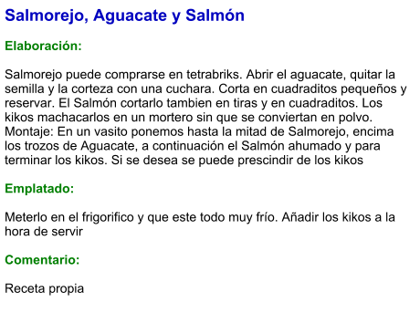 Salmorejo, Aguacate y Salmón  Elaboración:  Salmorejo puede comprarse en tetrabriks. Abrir el aguacate, quitar la semilla y la corteza con una cuchara. Corta en cuadraditos pequeños y reservar. El Salmón cortarlo tambien en tiras y en cuadraditos. Los kikos machacarlos en un mortero sin que se conviertan en polvo. Montaje: En un vasito ponemos hasta la mitad de Salmorejo, encima los trozos de Aguacate, a continuación el Salmón ahumado y para terminar los kikos. Si se desea se puede prescindir de los kikos  Emplatado:  Meterlo en el frigorifico y que este todo muy frío. Añadir los kikos a la hora de servir  Comentario:  Receta propia