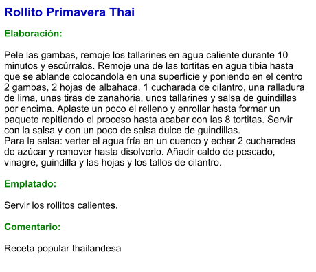 Rollito Primavera Thai  Elaboración:  Pele las gambas, remoje los tallarines en agua caliente durante 10 minutos y escúrralos. Remoje una de las tortitas en agua tibia hasta que se ablande colocandola en una superficie y poniendo en el centro 2 gambas, 2 hojas de albahaca, 1 cucharada de cilantro, una ralladura de lima, unas tiras de zanahoria, unos tallarines y salsa de guindillas por encima. Aplaste un poco el relleno y enrollar hasta formar un paquete repitiendo el proceso hasta acabar con las 8 tortitas. Servir con la salsa y con un poco de salsa dulce de guindillas.  Para la salsa: verter el agua fría en un cuenco y echar 2 cucharadas de azúcar y remover hasta disolverlo. Añadir caldo de pescado, vinagre, guindilla y las hojas y los tallos de cilantro.  Emplatado:  Servir los rollitos calientes.  Comentario:  Receta popular thailandesa