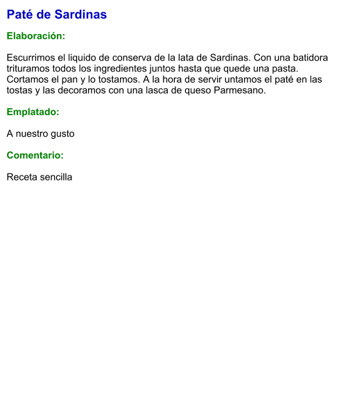 Paté de Sardinas  Elaboración:  Escurrimos el liquido de conserva de la lata de Sardinas. Con una batidora trituramos todos los ingredientes juntos hasta que quede una pasta. Cortamos el pan y lo tostamos. A la hora de servir untamos el paté en las tostas y las decoramos con una lasca de queso Parmesano.  Emplatado:  A nuestro gusto  Comentario:  Receta sencilla