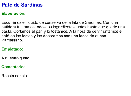 Paté de Sardinas  Elaboración:  Escurrimos el liquido de conserva de la lata de Sardinas. Con una batidora trituramos todos los ingredientes juntos hasta que quede una pasta. Cortamos el pan y lo tostamos. A la hora de servir untamos el paté en las tostas y las decoramos con una lasca de queso Parmesano.  Emplatado:  A nuestro gusto  Comentario:  Receta sencilla