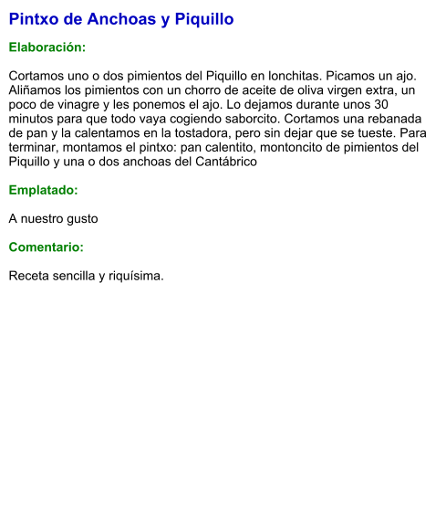 Pintxo de Anchoas y Piquillo  Elaboración:  Cortamos uno o dos pimientos del Piquillo en lonchitas. Picamos un ajo. Aliñamos los pimientos con un chorro de aceite de oliva virgen extra, un poco de vinagre y les ponemos el ajo. Lo dejamos durante unos 30 minutos para que todo vaya cogiendo saborcito. Cortamos una rebanada de pan y la calentamos en la tostadora, pero sin dejar que se tueste. Para terminar, montamos el pintxo: pan calentito, montoncito de pimientos del Piquillo y una o dos anchoas del Cantábrico  Emplatado:  A nuestro gusto  Comentario:  Receta sencilla y riquísima.