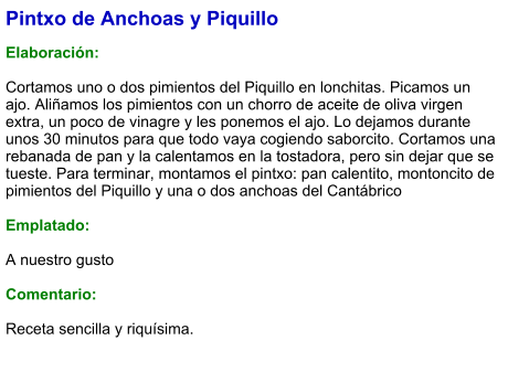 Pintxo de Anchoas y Piquillo  Elaboración:  Cortamos uno o dos pimientos del Piquillo en lonchitas. Picamos un ajo. Aliñamos los pimientos con un chorro de aceite de oliva virgen extra, un poco de vinagre y les ponemos el ajo. Lo dejamos durante unos 30 minutos para que todo vaya cogiendo saborcito. Cortamos una rebanada de pan y la calentamos en la tostadora, pero sin dejar que se tueste. Para terminar, montamos el pintxo: pan calentito, montoncito de pimientos del Piquillo y una o dos anchoas del Cantábrico  Emplatado:  A nuestro gusto  Comentario:  Receta sencilla y riquísima.