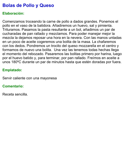 Bolas de Pollo y Queso  Elaboración:  Comenzamos troceando la carne de pollo a dados grandes. Ponemos el pollo en el vaso de la batidora. Añadiremos un huevo, sal y pimienta. Trituramos. Pasamos la pasta resultante a un bol, añadimos un par de cucharadas de pan rallado y mezclamos. Para poder manejar mejor la mezcla la dejamos reposar una hora en la nevera. Con las manos untadas en un poco de aceite cogeremos una bolita de la masa. La chafaremos con los dedos. Pondremos un trocito del queso mozzarella en el centro y formamos de nuevo una bolita.  Una vez las tenemos todas hechas llega el momento del rebozado. Pasaremos las bolitas primero por harina, luego por el huevo batido y, para terminar, por pan rallado. Freímos en aceite a unos 180ºC durante un par de minutos hasta que estén doradas por fuera.   Emplatado:  Servir caliente con una mayonesa  Comentario:  Receta sencilla.