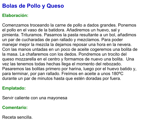 Bolas de Pollo y Queso  Elaboración:  Comenzamos troceando la carne de pollo a dados grandes. Ponemos el pollo en el vaso de la batidora. Añadiremos un huevo, sal y pimienta. Trituramos. Pasamos la pasta resultante a un bol, añadimos un par de cucharadas de pan rallado y mezclamos. Para poder manejar mejor la mezcla la dejamos reposar una hora en la nevera. Con las manos untadas en un poco de aceite cogeremos una bolita de la masa. La chafaremos con los dedos. Pondremos un trocito del queso mozzarella en el centro y formamos de nuevo una bolita.  Una vez las tenemos todas hechas llega el momento del rebozado. Pasaremos las bolitas primero por harina, luego por el huevo batido y, para terminar, por pan rallado. Freímos en aceite a unos 180ºC durante un par de minutos hasta que estén doradas por fuera.   Emplatado:  Servir caliente con una mayonesa  Comentario:  Receta sencilla.
