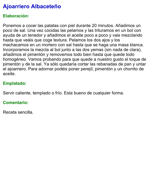 Ajoarriero Albaceteño  Elaboración:  Ponemos a cocer las patatas con piel durante 20 minutos. Añadimos un poco de sal. Una vez cocidas las pelamos y las trituramos en un bol con ayuda de un tenedor y añadimos el aceite poco a poco y vais mezclando hasta que veáis que coge textura. Pelamos los dos ajos y los machacamos en un mortero con sal hasta que se haga una masa blanca. Incorporamos la mezcla al bol junto a las dos yemas (sin nada de clara), añadimos el pimentón y removemos todo bien hasta que quede todo homogéneo. Vamos probando para que quede a nuestro gusto el toque de pimentón y de la sal. Ya sólo quedaría cortar las rebanadas de pan y untar el ajoarriero. Para adornar podéis poner perejíl, pimentón y un chorrito de aceite.  Emplatado:  Servir caliente, templado o frío. Esta bueno de cualquier forma.  Comentario:  Receta sencilla.