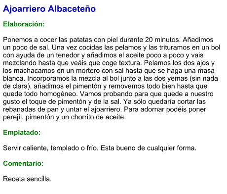 Ajoarriero Albaceteño  Elaboración:  Ponemos a cocer las patatas con piel durante 20 minutos. Añadimos un poco de sal. Una vez cocidas las pelamos y las trituramos en un bol con ayuda de un tenedor y añadimos el aceite poco a poco y vais mezclando hasta que veáis que coge textura. Pelamos los dos ajos y los machacamos en un mortero con sal hasta que se haga una masa blanca. Incorporamos la mezcla al bol junto a las dos yemas (sin nada de clara), añadimos el pimentón y removemos todo bien hasta que quede todo homogéneo. Vamos probando para que quede a nuestro gusto el toque de pimentón y de la sal. Ya sólo quedaría cortar las rebanadas de pan y untar el ajoarriero. Para adornar podéis poner perejíl, pimentón y un chorrito de aceite.  Emplatado:  Servir caliente, templado o frío. Esta bueno de cualquier forma.  Comentario:  Receta sencilla.