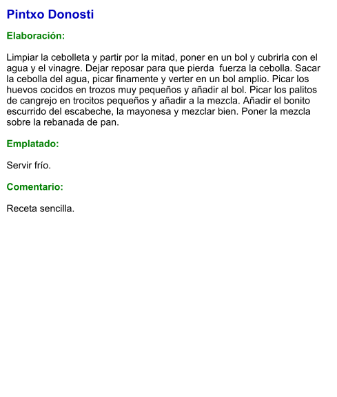 Pintxo Donosti  Elaboración:  Limpiar la cebolleta y partir por la mitad, poner en un bol y cubrirla con el agua y el vinagre. Dejar reposar para que pierda  fuerza la cebolla. Sacar la cebolla del agua, picar finamente y verter en un bol amplio. Picar los huevos cocidos en trozos muy pequeños y añadir al bol. Picar los palitos de cangrejo en trocitos pequeños y añadir a la mezcla. Añadir el bonito escurrido del escabeche, la mayonesa y mezclar bien. Poner la mezcla sobre la rebanada de pan.  Emplatado:  Servir frío.   Comentario:  Receta sencilla.