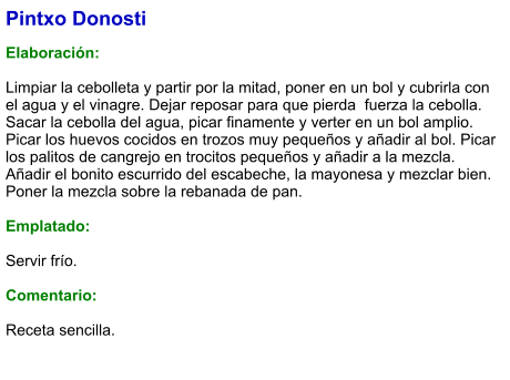 Pintxo Donosti  Elaboración:  Limpiar la cebolleta y partir por la mitad, poner en un bol y cubrirla con el agua y el vinagre. Dejar reposar para que pierda  fuerza la cebolla. Sacar la cebolla del agua, picar finamente y verter en un bol amplio. Picar los huevos cocidos en trozos muy pequeños y añadir al bol. Picar los palitos de cangrejo en trocitos pequeños y añadir a la mezcla. Añadir el bonito escurrido del escabeche, la mayonesa y mezclar bien. Poner la mezcla sobre la rebanada de pan.  Emplatado:  Servir frío.   Comentario:  Receta sencilla.