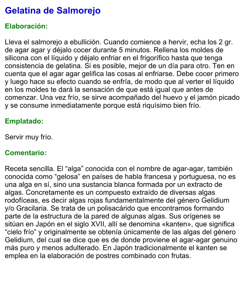 Gelatina de Salmorejo  Elaboración:  Lleva el salmorejo a ebullición. Cuando comience a hervir, echa los 2 gr. de agar agar y déjalo cocer durante 5 minutos. Rellena los moldes de silicona con el líquido y déjalo enfriar en el frigorífico hasta que tenga consistencia de gelatina. Si es posible, mejor de un día para otro. Ten en cuenta que el agar agar gelifica las cosas al enfriarse. Debe cocer primero y luego hace su efecto cuando se enfría, de modo que al verter el líquido en los moldes te dará la sensación de que está igual que antes de comenzar. Una vez frío, se sirve acompañado del huevo y el jamón picado y se consume inmediatamente porque está riquísimo bien frío.  Emplatado:  Servir muy frío.   Comentario:  Receta sencilla. El “alga” conocida con el nombre de agar-agar, también conocida como “gelosa” en países de habla francesa y portuguesa, no es una alga en sí, sino una sustancia blanca formada por un extracto de algas. Concretamente es un compuesto extraído de diversas algas rodofíceas, es decir algas rojas fundamentalmente del género Gelidium y/o Gracilaria. Se trata de un polisacárido que encontramos formando parte de la estructura de la pared de algunas algas. Sus orígenes se sitúan en Japón en el siglo XVII, allí se denomina «kanten», que significa “cielo frío” y originalmente se obtenía únicamente de las algas del género Gelidium, del cual se dice que es de donde proviene el agar-agar genuino más puro y menos adulterado. En Japón tradicionalmente el kanten se emplea en la elaboración de postres combinado con frutas.
