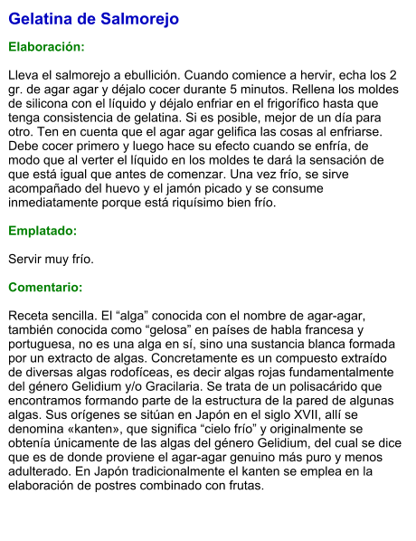 Gelatina de Salmorejo  Elaboración:  Lleva el salmorejo a ebullición. Cuando comience a hervir, echa los 2 gr. de agar agar y déjalo cocer durante 5 minutos. Rellena los moldes de silicona con el líquido y déjalo enfriar en el frigorífico hasta que tenga consistencia de gelatina. Si es posible, mejor de un día para otro. Ten en cuenta que el agar agar gelifica las cosas al enfriarse. Debe cocer primero y luego hace su efecto cuando se enfría, de modo que al verter el líquido en los moldes te dará la sensación de que está igual que antes de comenzar. Una vez frío, se sirve acompañado del huevo y el jamón picado y se consume inmediatamente porque está riquísimo bien frío.  Emplatado:  Servir muy frío.   Comentario:  Receta sencilla. El “alga” conocida con el nombre de agar-agar, también conocida como “gelosa” en países de habla francesa y portuguesa, no es una alga en sí, sino una sustancia blanca formada por un extracto de algas. Concretamente es un compuesto extraído de diversas algas rodofíceas, es decir algas rojas fundamentalmente del género Gelidium y/o Gracilaria. Se trata de un polisacárido que encontramos formando parte de la estructura de la pared de algunas algas. Sus orígenes se sitúan en Japón en el siglo XVII, allí se denomina «kanten», que significa “cielo frío” y originalmente se obtenía únicamente de las algas del género Gelidium, del cual se dice que es de donde proviene el agar-agar genuino más puro y menos adulterado. En Japón tradicionalmente el kanten se emplea en la elaboración de postres combinado con frutas.