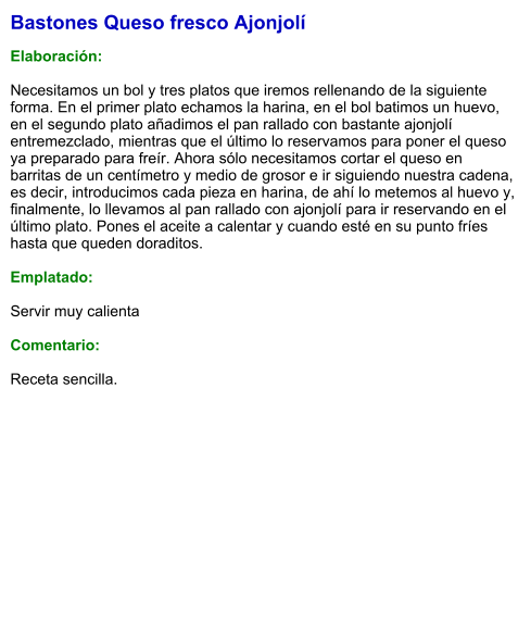 Bastones Queso fresco Ajonjolí  Elaboración:  Necesitamos un bol y tres platos que iremos rellenando de la siguiente forma. En el primer plato echamos la harina, en el bol batimos un huevo, en el segundo plato añadimos el pan rallado con bastante ajonjolí entremezclado, mientras que el último lo reservamos para poner el queso ya preparado para freír. Ahora sólo necesitamos cortar el queso en barritas de un centímetro y medio de grosor e ir siguiendo nuestra cadena, es decir, introducimos cada pieza en harina, de ahí lo metemos al huevo y, finalmente, lo llevamos al pan rallado con ajonjolí para ir reservando en el último plato. Pones el aceite a calentar y cuando esté en su punto fríes hasta que queden doraditos.   Emplatado:  Servir muy calienta  Comentario:  Receta sencilla.