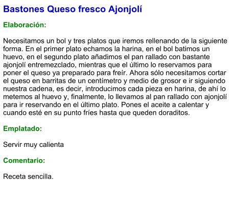 Bastones Queso fresco Ajonjolí  Elaboración:  Necesitamos un bol y tres platos que iremos rellenando de la siguiente forma. En el primer plato echamos la harina, en el bol batimos un huevo, en el segundo plato añadimos el pan rallado con bastante ajonjolí entremezclado, mientras que el último lo reservamos para poner el queso ya preparado para freír. Ahora sólo necesitamos cortar el queso en barritas de un centímetro y medio de grosor e ir siguiendo nuestra cadena, es decir, introducimos cada pieza en harina, de ahí lo metemos al huevo y, finalmente, lo llevamos al pan rallado con ajonjolí para ir reservando en el último plato. Pones el aceite a calentar y cuando esté en su punto fríes hasta que queden doraditos.   Emplatado:  Servir muy calienta  Comentario:  Receta sencilla.