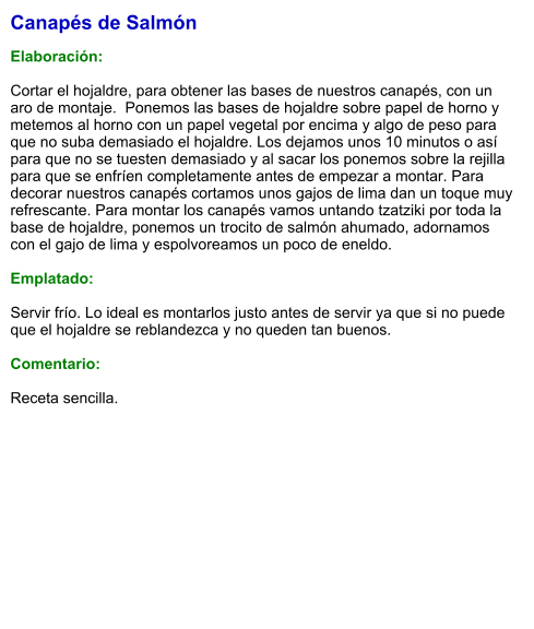 Canapés de Salmón  Elaboración:  Cortar el hojaldre, para obtener las bases de nuestros canapés, con un aro de montaje.  Ponemos las bases de hojaldre sobre papel de horno y metemos al horno con un papel vegetal por encima y algo de peso para que no suba demasiado el hojaldre. Los dejamos unos 10 minutos o así para que no se tuesten demasiado y al sacar los ponemos sobre la rejilla para que se enfríen completamente antes de empezar a montar. Para decorar nuestros canapés cortamos unos gajos de lima dan un toque muy refrescante. Para montar los canapés vamos untando tzatziki por toda la base de hojaldre, ponemos un trocito de salmón ahumado, adornamos con el gajo de lima y espolvoreamos un poco de eneldo.  Emplatado:  Servir frío. Lo ideal es montarlos justo antes de servir ya que si no puede que el hojaldre se reblandezca y no queden tan buenos.  Comentario:  Receta sencilla.