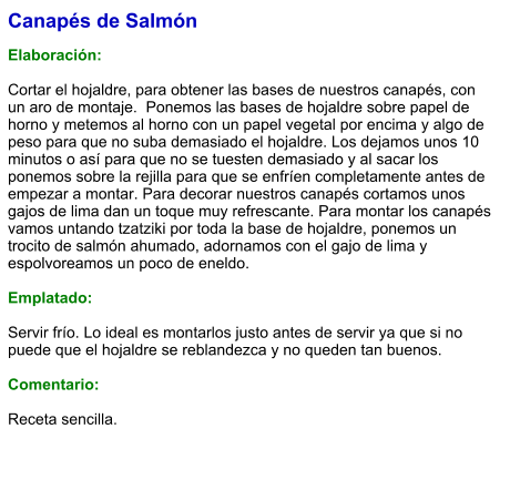 Canapés de Salmón  Elaboración:  Cortar el hojaldre, para obtener las bases de nuestros canapés, con un aro de montaje.  Ponemos las bases de hojaldre sobre papel de horno y metemos al horno con un papel vegetal por encima y algo de peso para que no suba demasiado el hojaldre. Los dejamos unos 10 minutos o así para que no se tuesten demasiado y al sacar los ponemos sobre la rejilla para que se enfríen completamente antes de empezar a montar. Para decorar nuestros canapés cortamos unos gajos de lima dan un toque muy refrescante. Para montar los canapés vamos untando tzatziki por toda la base de hojaldre, ponemos un trocito de salmón ahumado, adornamos con el gajo de lima y espolvoreamos un poco de eneldo.  Emplatado:  Servir frío. Lo ideal es montarlos justo antes de servir ya que si no puede que el hojaldre se reblandezca y no queden tan buenos.  Comentario:  Receta sencilla.