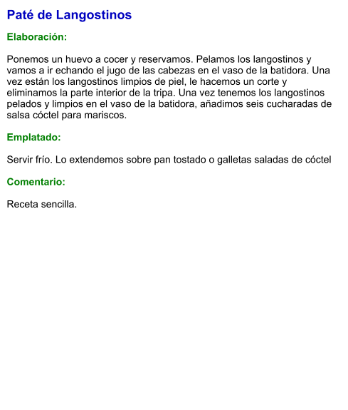 Paté de Langostinos  Elaboración:  Ponemos un huevo a cocer y reservamos. Pelamos los langostinos y vamos a ir echando el jugo de las cabezas en el vaso de la batidora. Una vez están los langostinos limpios de piel, le hacemos un corte y eliminamos la parte interior de la tripa. Una vez tenemos los langostinos pelados y limpios en el vaso de la batidora, añadimos seis cucharadas de salsa cóctel para mariscos.   Emplatado:  Servir frío. Lo extendemos sobre pan tostado o galletas saladas de cóctel  Comentario:  Receta sencilla.