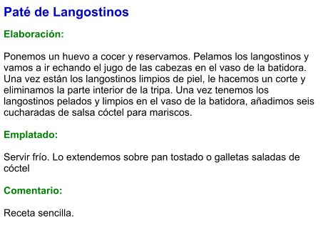 Paté de Langostinos  Elaboración:  Ponemos un huevo a cocer y reservamos. Pelamos los langostinos y vamos a ir echando el jugo de las cabezas en el vaso de la batidora. Una vez están los langostinos limpios de piel, le hacemos un corte y eliminamos la parte interior de la tripa. Una vez tenemos los langostinos pelados y limpios en el vaso de la batidora, añadimos seis cucharadas de salsa cóctel para mariscos.   Emplatado:  Servir frío. Lo extendemos sobre pan tostado o galletas saladas de cóctel  Comentario:  Receta sencilla.