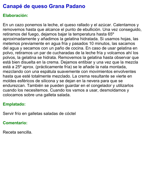 Canapé de queso Grana Padano  Elaboración:  En un cazo ponemos la leche, el queso rallado y el azúcar. Calentamos y removemos hasta que alcance el punto de ebullición. Una vez conseguido, retiramos del fuego, dejamos bajar la temperatura hasta 65º aproximadamente y añadimos la gelatina hidratada. Si usamos hojas, las metemos previamente en agua fría y pasados 10 minutos, las sacamos del agua y secamos con un paño de cocina. En caso de usar gelatina en polvo, retiramos un par de cucharadas de la leche fría y volcamos ahí los polvos, la gelatina se hidrata. Removemos la gelatina hasta observar que está bien disuelta en la crema. Dejamos entibiar y una vez que la mezcla está a 25º aprox. (prácticamente fría) se le añade la nata montada, mezclando con una espátula suavemente con movimientos envolventes hasta que esté totalmente mezclado. La crema resultante se vierte en moldes esféricos de silicona y se dejan en la nevera para que se endurezcan. También se pueden guardar en el congelador y utilizarlos cuando los necesitemos. Cuando los vamos a usar, desmoldamos y colocamos sobre una galleta salada.  Emplatado:  Servir frío en galletas saladas de cóctel  Comentario:  Receta sencilla.