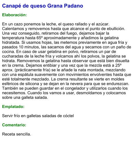 Canapé de queso Grana Padano  Elaboración:  En un cazo ponemos la leche, el queso rallado y el azúcar. Calentamos y removemos hasta que alcance el punto de ebullición. Una vez conseguido, retiramos del fuego, dejamos bajar la temperatura hasta 65º aproximadamente y añadimos la gelatina hidratada. Si usamos hojas, las metemos previamente en agua fría y pasados 10 minutos, las sacamos del agua y secamos con un paño de cocina. En caso de usar gelatina en polvo, retiramos un par de cucharadas de la leche fría y volcamos ahí los polvos, la gelatina se hidrata. Removemos la gelatina hasta observar que está bien disuelta en la crema. Dejamos entibiar y una vez que la mezcla está a 25º aprox. (prácticamente fría) se le añade la nata montada, mezclando con una espátula suavemente con movimientos envolventes hasta que esté totalmente mezclado. La crema resultante se vierte en moldes esféricos de silicona y se dejan en la nevera para que se endurezcan. También se pueden guardar en el congelador y utilizarlos cuando los necesitemos. Cuando los vamos a usar, desmoldamos y colocamos sobre una galleta salada.  Emplatado:  Servir frío en galletas saladas de cóctel  Comentario:  Receta sencilla.