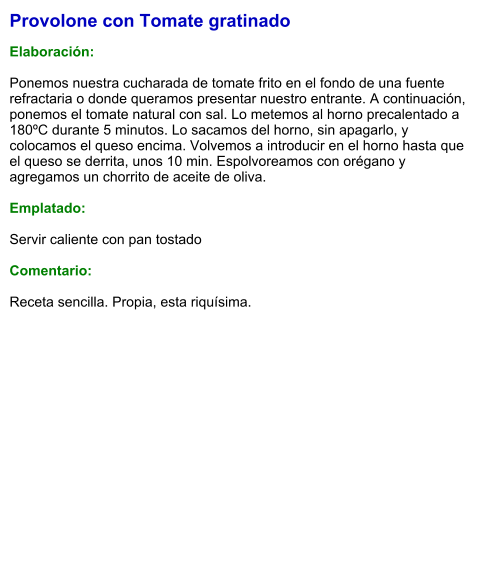 Provolone con Tomate gratinado  Elaboración:  Ponemos nuestra cucharada de tomate frito en el fondo de una fuente refractaria o donde queramos presentar nuestro entrante. A continuación, ponemos el tomate natural con sal. Lo metemos al horno precalentado a 180ºC durante 5 minutos. Lo sacamos del horno, sin apagarlo, y colocamos el queso encima. Volvemos a introducir en el horno hasta que el queso se derrita, unos 10 min. Espolvoreamos con orégano y agregamos un chorrito de aceite de oliva.  Emplatado:  Servir caliente con pan tostado  Comentario:  Receta sencilla. Propia, esta riquísima.