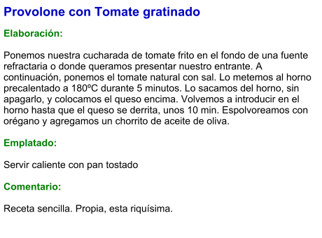 Provolone con Tomate gratinado  Elaboración:  Ponemos nuestra cucharada de tomate frito en el fondo de una fuente refractaria o donde queramos presentar nuestro entrante. A continuación, ponemos el tomate natural con sal. Lo metemos al horno precalentado a 180ºC durante 5 minutos. Lo sacamos del horno, sin apagarlo, y colocamos el queso encima. Volvemos a introducir en el horno hasta que el queso se derrita, unos 10 min. Espolvoreamos con orégano y agregamos un chorrito de aceite de oliva.  Emplatado:  Servir caliente con pan tostado  Comentario:  Receta sencilla. Propia, esta riquísima.