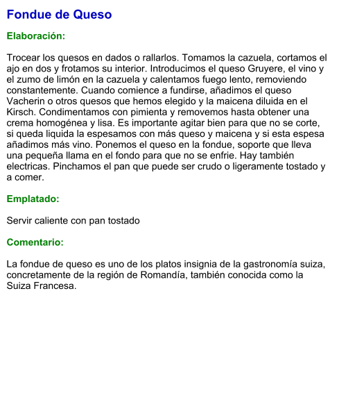 Fondue de Queso  Elaboración:  Trocear los quesos en dados o rallarlos. Tomamos la cazuela, cortamos el ajo en dos y frotamos su interior. Introducimos el queso Gruyere, el vino y el zumo de limón en la cazuela y calentamos fuego lento, removiendo constantemente. Cuando comience a fundirse, añadimos el queso Vacherin o otros quesos que hemos elegido y la maicena diluida en el Kirsch. Condimentamos con pimienta y removemos hasta obtener una crema homogénea y lisa. Es importante agitar bien para que no se corte, si queda liquida la espesamos con más queso y maicena y si esta espesa añadimos más vino. Ponemos el queso en la fondue, soporte que lleva una pequeña llama en el fondo para que no se enfrie. Hay también electricas. Pinchamos el pan que puede ser crudo o ligeramente tostado y a comer.  Emplatado:  Servir caliente con pan tostado  Comentario:  La fondue de queso es uno de los platos insignia de la gastronomía suiza, concretamente de la región de Romandía, también conocida como la Suiza Francesa.