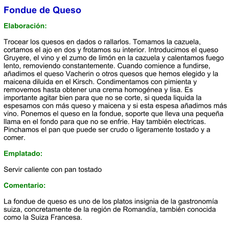 Fondue de Queso  Elaboración:  Trocear los quesos en dados o rallarlos. Tomamos la cazuela, cortamos el ajo en dos y frotamos su interior. Introducimos el queso Gruyere, el vino y el zumo de limón en la cazuela y calentamos fuego lento, removiendo constantemente. Cuando comience a fundirse, añadimos el queso Vacherin o otros quesos que hemos elegido y la maicena diluida en el Kirsch. Condimentamos con pimienta y removemos hasta obtener una crema homogénea y lisa. Es importante agitar bien para que no se corte, si queda liquida la espesamos con más queso y maicena y si esta espesa añadimos más vino. Ponemos el queso en la fondue, soporte que lleva una pequeña llama en el fondo para que no se enfrie. Hay también electricas. Pinchamos el pan que puede ser crudo o ligeramente tostado y a comer.  Emplatado:  Servir caliente con pan tostado  Comentario:  La fondue de queso es uno de los platos insignia de la gastronomía suiza, concretamente de la región de Romandía, también conocida como la Suiza Francesa.