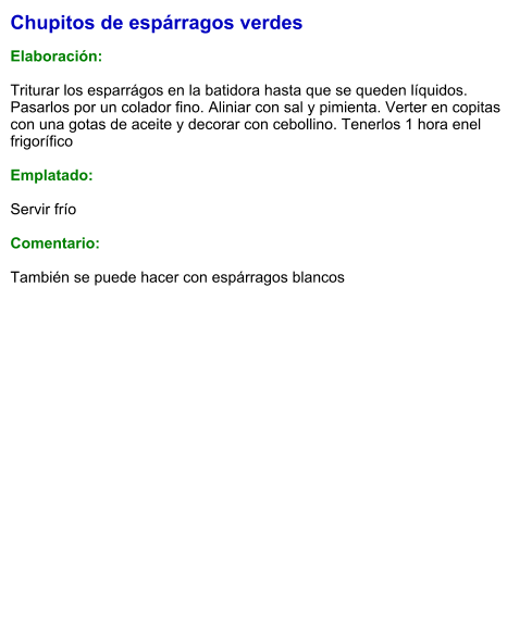 Chupitos de espárragos verdes  Elaboración:  Triturar los esparrágos en la batidora hasta que se queden líquidos. Pasarlos por un colador fino. Aliniar con sal y pimienta. Verter en copitas con una gotas de aceite y decorar con cebollino. Tenerlos 1 hora enel frigorífico  Emplatado:  Servir frío  Comentario:  También se puede hacer con espárragos blancos