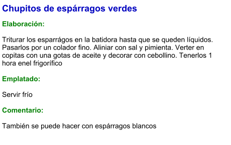 Chupitos de espárragos verdes  Elaboración:  Triturar los esparrágos en la batidora hasta que se queden líquidos. Pasarlos por un colador fino. Aliniar con sal y pimienta. Verter en copitas con una gotas de aceite y decorar con cebollino. Tenerlos 1 hora enel frigorífico  Emplatado:  Servir frío  Comentario:  También se puede hacer con espárragos blancos