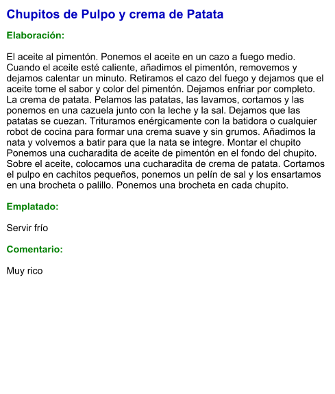Chupitos de Pulpo y crema de Patata  Elaboración:  El aceite al pimentón. Ponemos el aceite en un cazo a fuego medio. Cuando el aceite esté caliente, añadimos el pimentón, removemos y dejamos calentar un minuto. Retiramos el cazo del fuego y dejamos que el aceite tome el sabor y color del pimentón. Dejamos enfriar por completo. La crema de patata. Pelamos las patatas, las lavamos, cortamos y las ponemos en una cazuela junto con la leche y la sal. Dejamos que las patatas se cuezan. Trituramos enérgicamente con la batidora o cualquier robot de cocina para formar una crema suave y sin grumos. Añadimos la nata y volvemos a batir para que la nata se integre. Montar el chupito Ponemos una cucharadita de aceite de pimentón en el fondo del chupito. Sobre el aceite, colocamos una cucharadita de crema de patata. Cortamos el pulpo en cachitos pequeños, ponemos un pelín de sal y los ensartamos en una brocheta o palillo. Ponemos una brocheta en cada chupito.  Emplatado:  Servir frío  Comentario:  Muy rico
